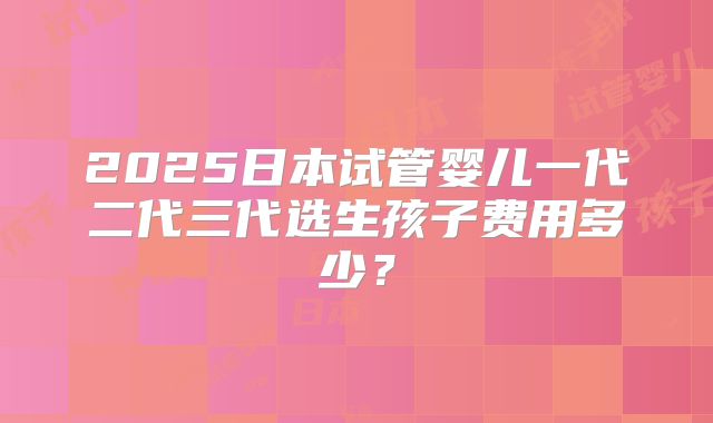 2025日本试管婴儿一代二代三代选生孩子费用多少？