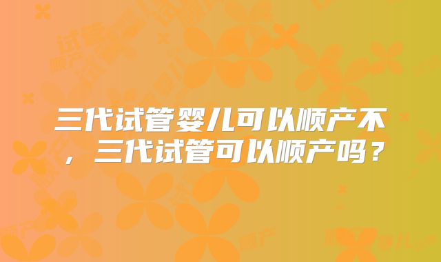 三代试管婴儿可以顺产不,三代试管可以顺产吗?