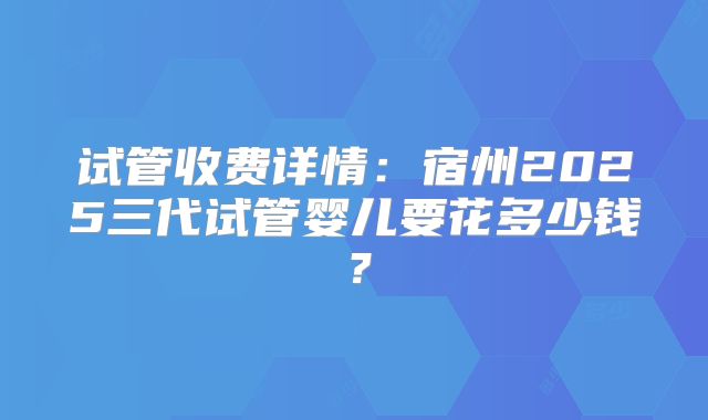 试管收费详情：宿州2025三代试管婴儿要花多少钱？
