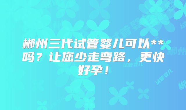 郴州三代试管婴儿可以**吗？让您少走弯路，更快好孕！