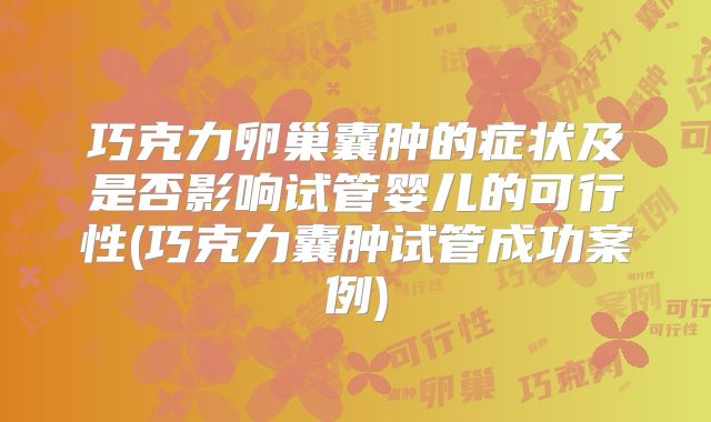 巧克力卵巢囊肿的症状及是否影响试管婴儿的可行性(巧克力囊肿试管成功案例)
