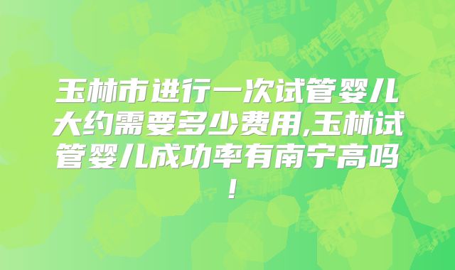玉林市进行一次试管婴儿大约需要多少费用,玉林试管婴儿成功率有南宁高吗！