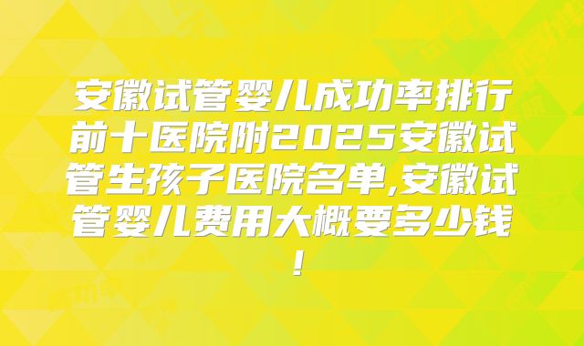 安徽试管婴儿成功率排行前十医院附2025安徽试管生孩子医院名单,安徽试管婴儿费用大概要多少钱!