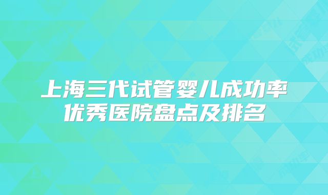 上海三代试管婴儿成功率优秀医院盘点及排名