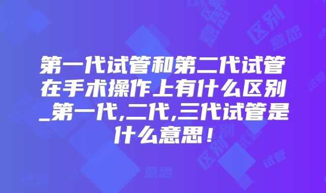 第一代试管和第二代试管在手术操作上有什么区别_第一代,二代,三代试管是什么意思！