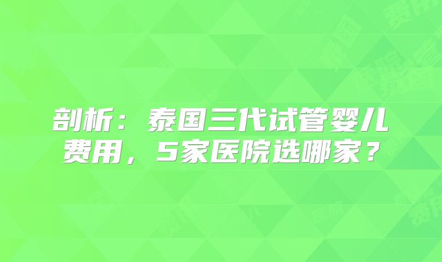 剖析：泰国三代试管婴儿费用，5家医院选哪家？