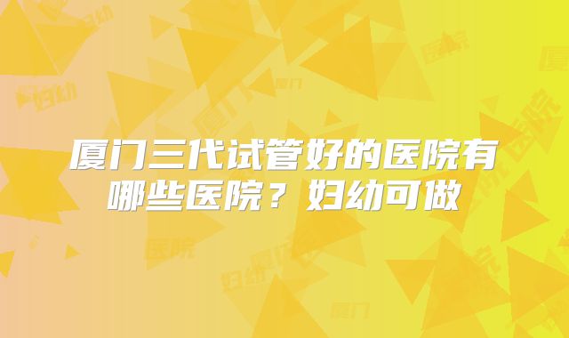 厦门三代试管好的医院有哪些医院？妇幼可做