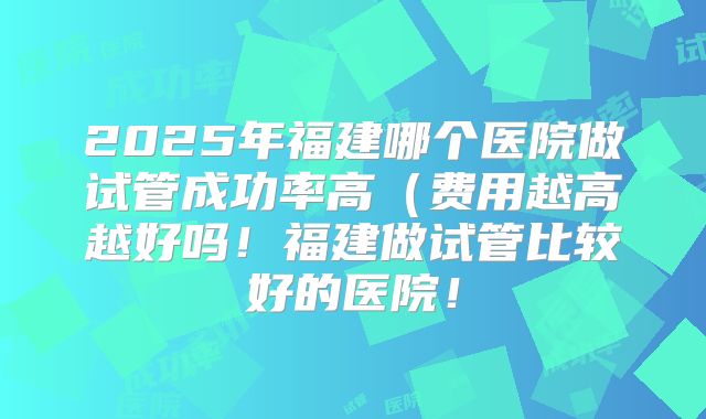 2025年福建哪个医院做试管成功率高（费用越高越好吗！福建做试管比较好的医院！