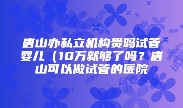 唐山办私立机构贵吗试管婴儿(10万就够了吗?唐山可以做试管的医院