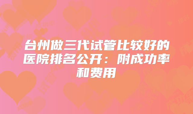 台州做三代试管比较好的医院排名公开：附成功率和费用