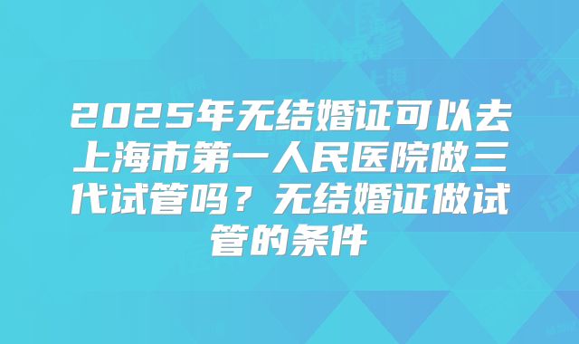 2025年无结婚证可以去上海市第一人民医院做三代试管吗？无结婚证做试管的条件