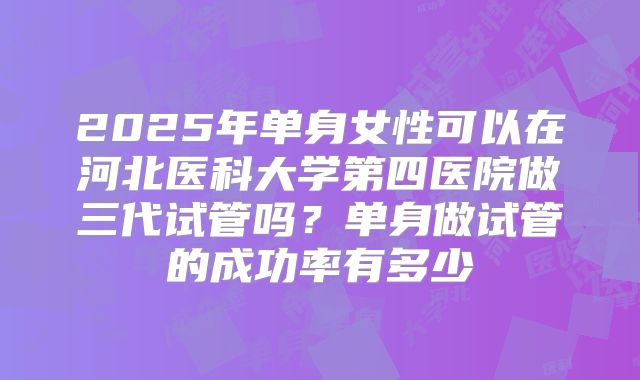 2025年单身女性可以在河北医科大学第四医院做三代试管吗？单身做试管的成功率有多少