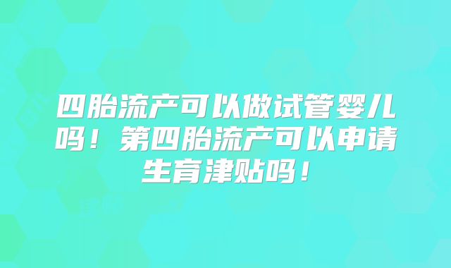 四胎流产可以做试管婴儿吗！第四胎流产可以申请生育津贴吗！
