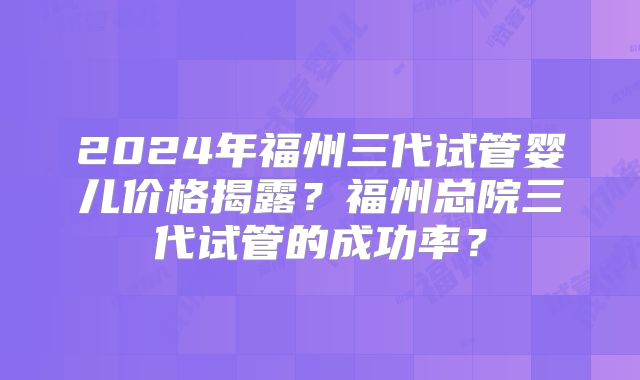 2024年福州三代试管婴儿价格揭露？福州总院三代试管的成功率？