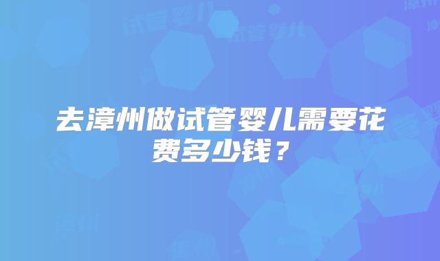 去漳州做试管婴儿需要花费多少钱?