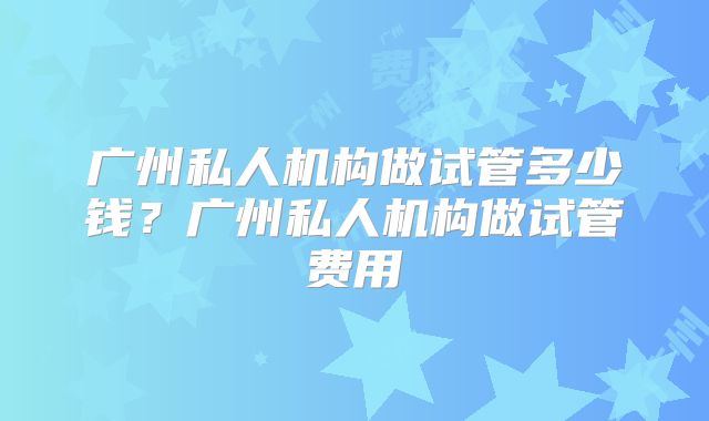 广州私人机构做试管多少钱？广州私人机构做试管费用