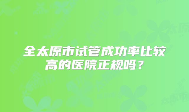 全太原市试管成功率比较高的医院正规吗?