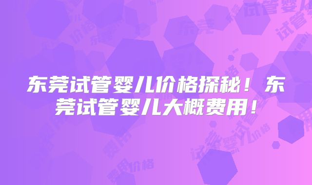 东莞试管婴儿价格探秘！东莞试管婴儿大概费用！