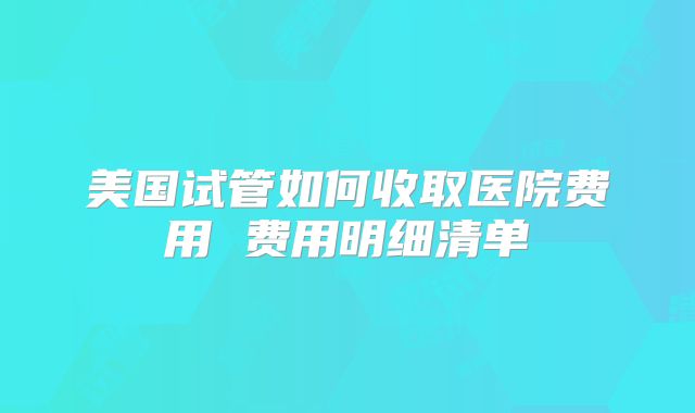 美国试管如何收取医院费用 费用明细清单