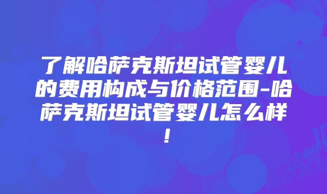 了解哈萨克斯坦试管婴儿的费用构成与价格范围-哈萨克斯坦试管婴儿怎么样！