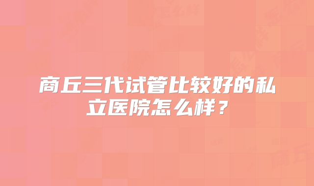 商丘三代试管比较好的私立医院怎么样？