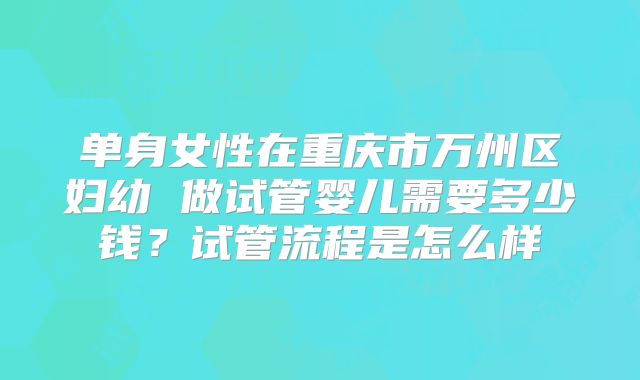 单身女性在重庆市万州区妇幼 做试管婴儿需要多少钱？试管流程是怎么样