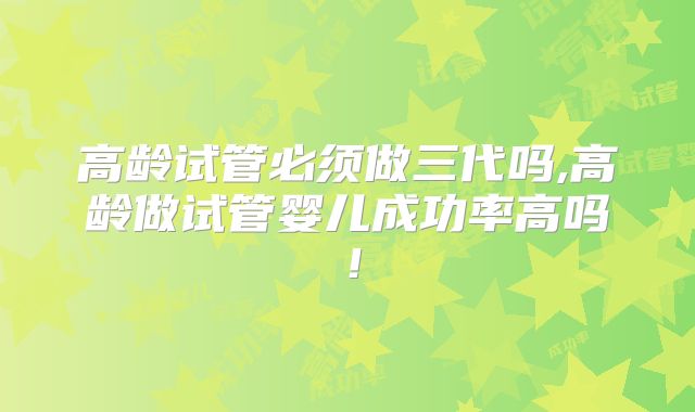 高龄试管必须做三代吗,高龄做试管婴儿成功率高吗!