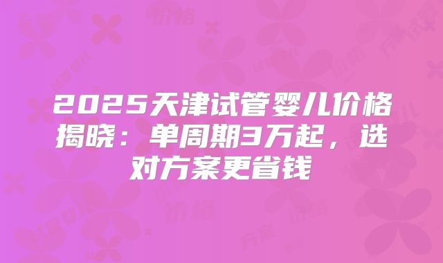 2025天津试管婴儿价格揭晓：单周期3万起，选对方案更省钱