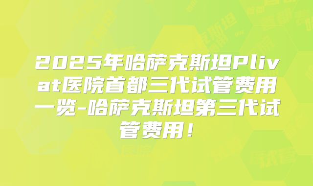 2025年哈萨克斯坦Plivat医院首都三代试管费用一览-哈萨克斯坦第三代试管费用！