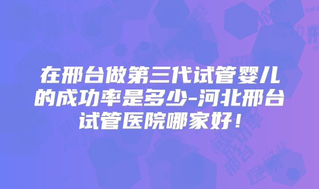 在邢台做第三代试管婴儿的成功率是多少-河北邢台试管医院哪家好！