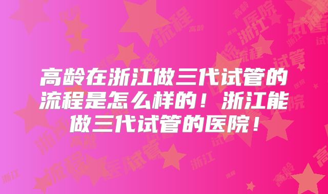 高龄在浙江做三代试管的流程是怎么样的！浙江能做三代试管的医院！