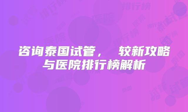 咨询泰国试管， 较新攻略与医院排行榜解析