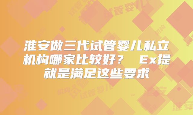 淮安做三代试管婴儿私立机构哪家比较好？ Ex提就是满足这些要求