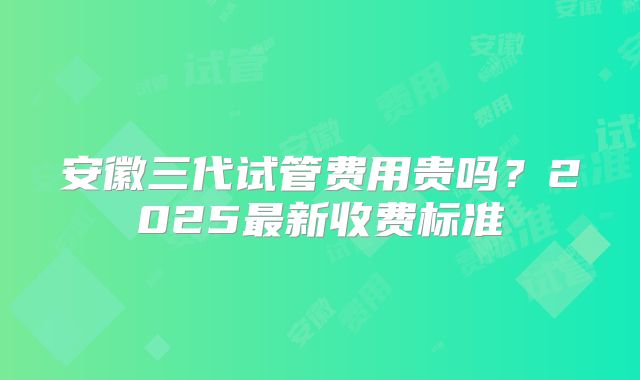 安徽三代试管费用贵吗？2025最新收费标准
