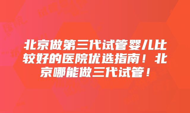 北京做第三代试管婴儿比较好的医院优选指南！北京哪能做三代试管！