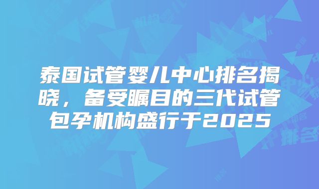 泰国试管婴儿中心排名揭晓,备受瞩目的三代试管包孕机构盛行于2025