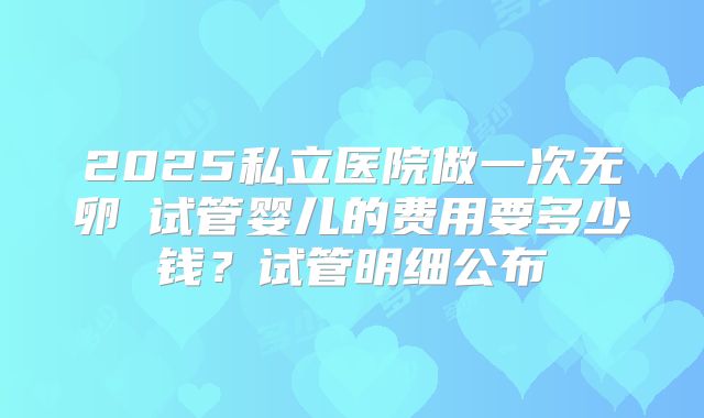 2025私立医院做一次无卵�试管婴儿的费用要多少钱？试管明细公布