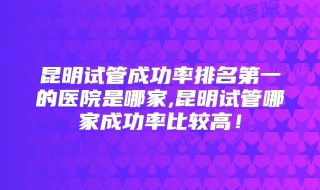 昆明试管成功率排名第一的医院是哪家,昆明试管哪家成功率比较高！