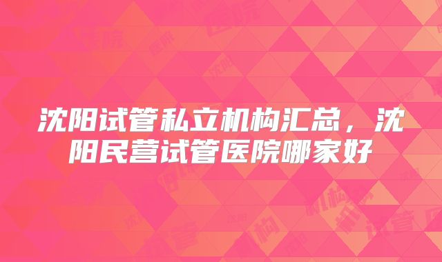 沈阳试管私立机构汇总，沈阳民营试管医院哪家好