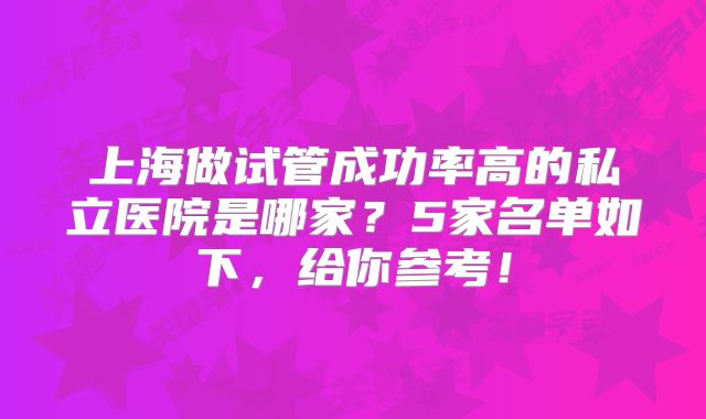 上海做试管成功率高的私立医院是哪家?5家名单如下,给你参考!