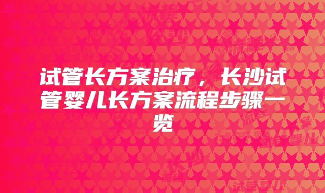 试管长方案治疗，长沙试管婴儿长方案流程步骤一览