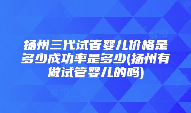 扬州三代试管婴儿价格是多少成功率是多少(扬州有做试管婴儿的吗)