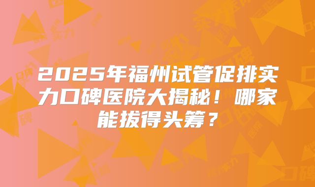 2025年福州试管促排实力口碑医院大揭秘！哪家能拔得头筹？