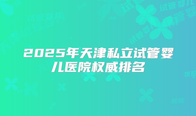 2025年天津私立试管婴儿医院权威排名