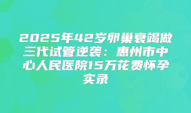 2025年42岁卵巢衰竭做三代试管逆袭：惠州市中心人民医院15万花费怀孕实录