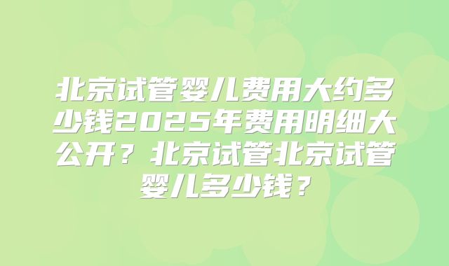 北京试管婴儿费用大约多少钱2025年费用明细大公开？北京试管北京试管婴儿多少钱？