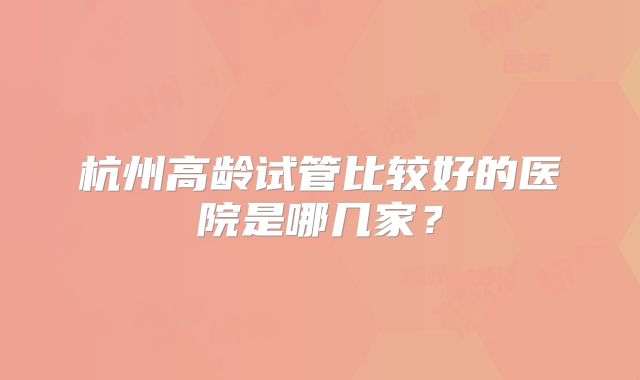 杭州高龄试管比较好的医院是哪几家？