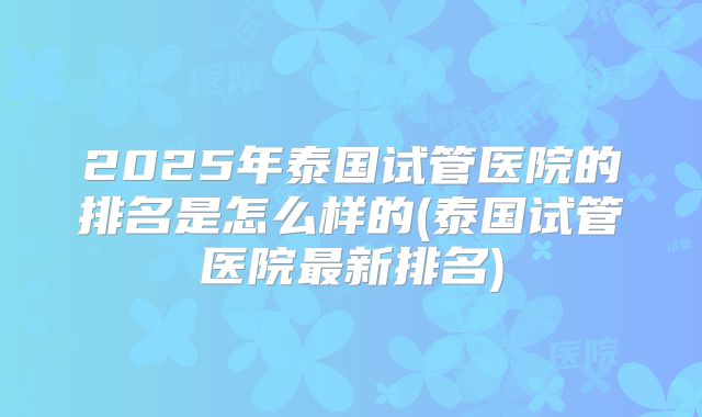 2025年泰国试管医院的排名是怎么样的(泰国试管医院最新排名)