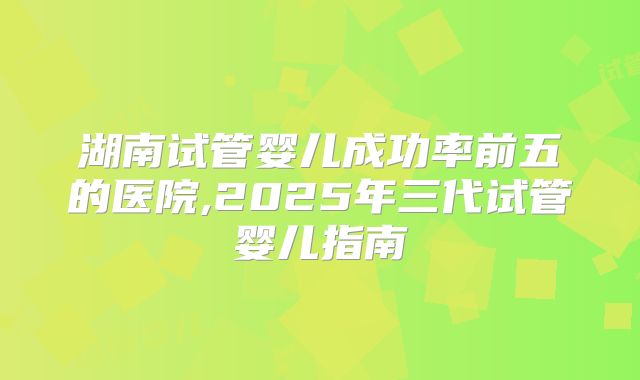 湖南试管婴儿成功率前五的医院,2025年三代试管婴儿指南