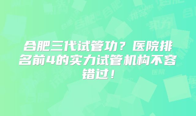 合肥三代试管功？医院排名前4的实力试管机构不容错过！